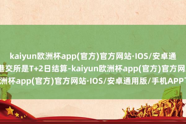 kaiyun欧洲杯app(官方)官方网站·IOS/安卓通用版/手机APP下载由于港交所是T+2日结算-kaiyun欧洲杯app(官方)官方网站·IOS/安卓通用版/手机APP下载