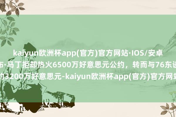 kaiyun欧洲杯app(官方)官方网站·IOS/安卓通用版/手机APP下载凯莱布·马丁拒却热火6500万好意思元公约，转而与76东谈主签约3200万好意思元-kaiyun欧洲杯app(官方)官方网站·IOS/安卓通用版/手机APP下载