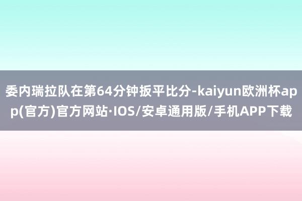 委内瑞拉队在第64分钟扳平比分-kaiyun欧洲杯app(官方)官方网站·IOS/安卓通用版/手机APP下载