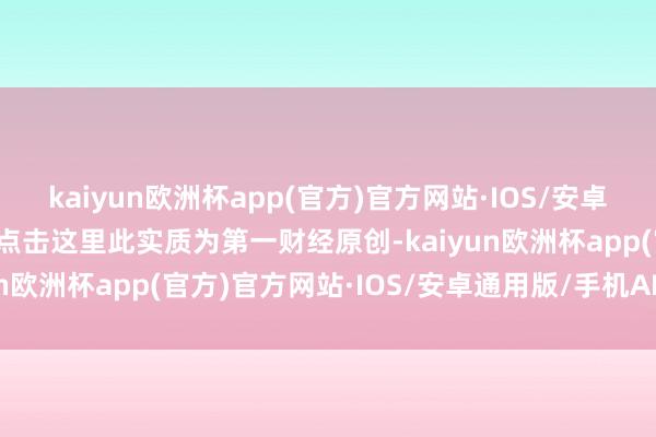 kaiyun欧洲杯app(官方)官方网站·IOS/安卓通用版/手机APP下载请点击这里此实质为第一财经原创-kaiyun欧洲杯app(官方)官方网站·IOS/安卓通用版/手机APP下载