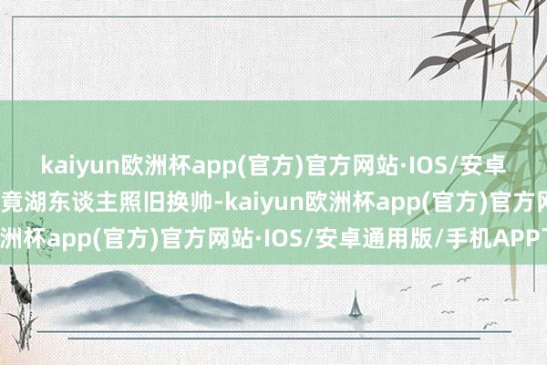 kaiyun欧洲杯app(官方)官方网站·IOS/安卓通用版/手机APP下载毕竟湖东谈主照旧换帅-kaiyun欧洲杯app(官方)官方网站·IOS/安卓通用版/手机APP下载