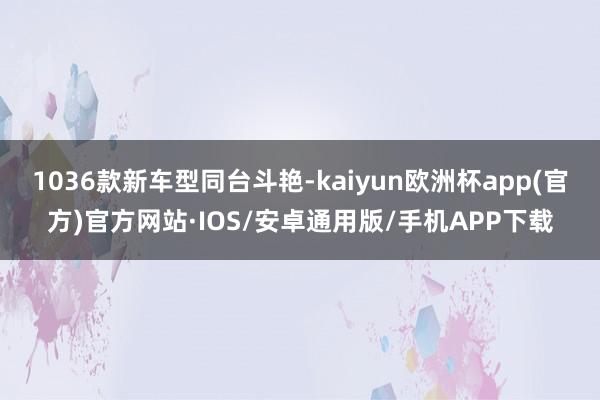 1036款新车型同台斗艳-kaiyun欧洲杯app(官方)官方网站·IOS/安卓通用版/手机APP下载