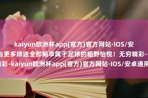 kaiyun欧洲杯app(官方)官方网站·IOS/安卓通用版/手机APP下载与更多球迷全部畅享属于足球的粗野怡悦！无穷精彩-kaiyun欧洲杯app(官方)官方网站·IOS/安卓通用版/手机APP下载