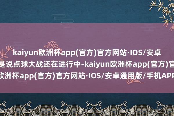 kaiyun欧洲杯app(官方)官方网站·IOS/安卓通用版/手机APP下载要是说点球大战还在进行中-kaiyun欧洲杯app(官方)官方网站·IOS/安卓通用版/手机APP下载