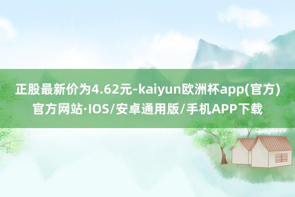 正股最新价为4.62元-kaiyun欧洲杯app(官方)官方网站·IOS/安卓通用版/手机APP下载