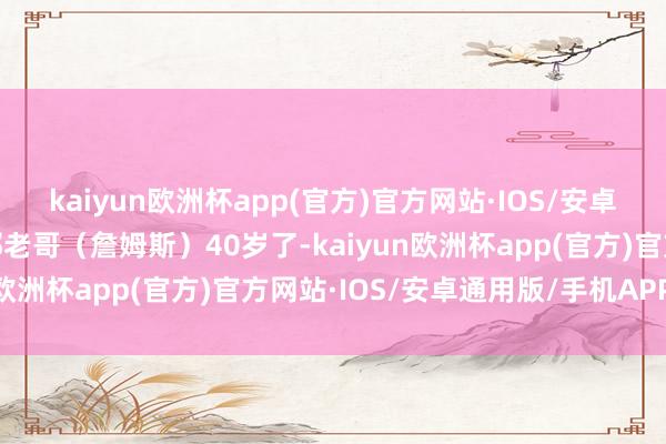 kaiyun欧洲杯app(官方)官方网站·IOS/安卓通用版/手机APP下载那老哥（詹姆斯）40岁了-kaiyun欧洲杯app(官方)官方网站·IOS/安卓通用版/手机APP下载