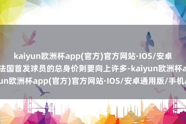 kaiyun欧洲杯app(官方)官方网站·IOS/安卓通用版/手机APP下载而法国首发球员的总身价则要向上许多-kaiyun欧洲杯app(官方)官方网站·IOS/安卓通用版/手机APP下载