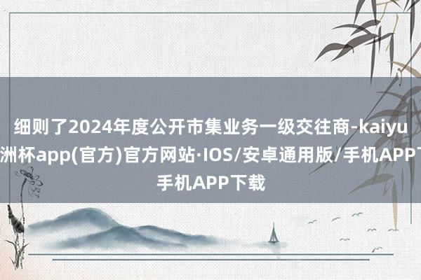 细则了2024年度公开市集业务一级交往商-kaiyun欧洲杯app(官方)官方网站·IOS/安卓通用版/手机APP下载