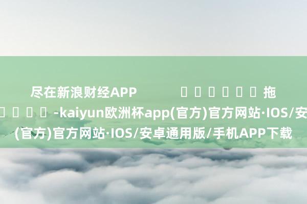 尽在新浪财经APP            						拖累裁剪：张靖笛 							-kaiyun欧洲杯app(官方)官方网站·IOS/安卓通用版/手机APP下载