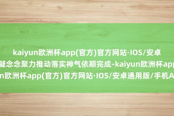 kaiyun欧洲杯app(官方)官方网站·IOS/安卓通用版/手机APP下载需凝念念聚力推动落实神气依期完成-kaiyun欧洲杯app(官方)官方网站·IOS/安卓通用版/手机APP下载