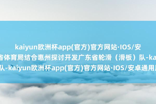 kaiyun欧洲杯app(官方)官方网站·IOS/安卓通用版/手机APP下载省体育局结合惠州探讨开发广东省轮滑（滑板）队-kaiyun欧洲杯app(官方)官方网站·IOS/安卓通用版/手机APP下载