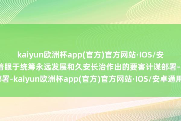 kaiyun欧洲杯app(官方)官方网站·IOS/安卓通用版/手机APP下载着眼于统筹永远发展和久安长治作出的要害计谋部署-kaiyun欧洲杯app(官方)官方网站·IOS/安卓通用版/手机APP下载