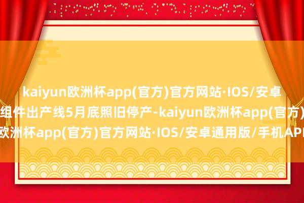 kaiyun欧洲杯app(官方)官方网站·IOS/安卓通用版/手机APP下载其组件出产线5月底照旧停产-kaiyun欧洲杯app(官方)官方网站·IOS/安卓通用版/手机APP下载