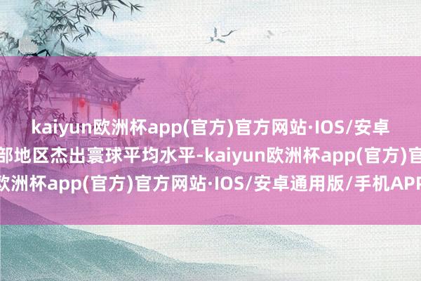 kaiyun欧洲杯app(官方)官方网站·IOS/安卓通用版/手机APP下载中部地区杰出寰球平均水平-kaiyun欧洲杯app(官方)官方网站·IOS/安卓通用版/手机APP下载