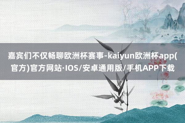 嘉宾们不仅畅聊欧洲杯赛事-kaiyun欧洲杯app(官方)官方网站·IOS/安卓通用版/手机APP下载