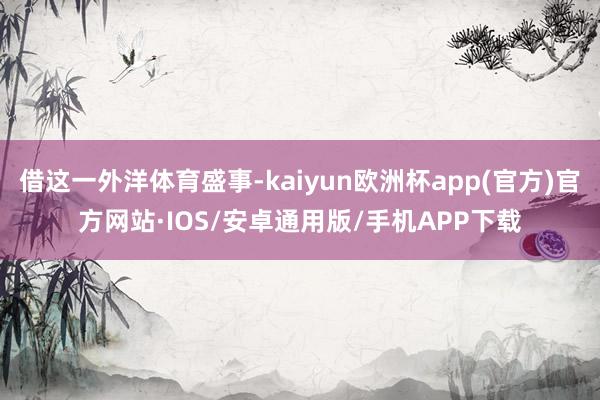 借这一外洋体育盛事-kaiyun欧洲杯app(官方)官方网站·IOS/安卓通用版/手机APP下载