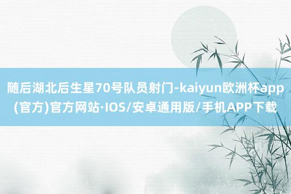 随后湖北后生星70号队员射门-kaiyun欧洲杯app(官方)官方网站·IOS/安卓通用版/手机APP下载