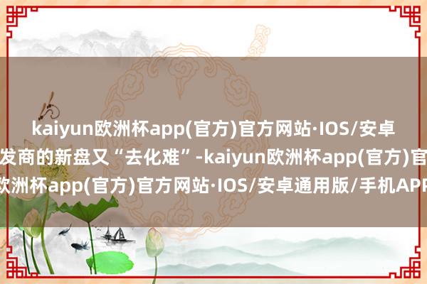 kaiyun欧洲杯app(官方)官方网站·IOS/安卓通用版/手机APP下载开发商的新盘又“去化难”-kaiyun欧洲杯app(官方)官方网站·IOS/安卓通用版/手机APP下载