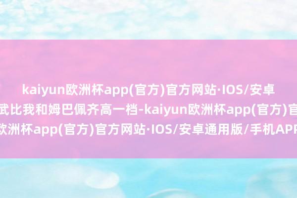 kaiyun欧洲杯app(官方)官方网站·IOS/安卓通用版/手机APP下载罗武比我和姆巴佩齐高一档-kaiyun欧洲杯app(官方)官方网站·IOS/安卓通用版/手机APP下载