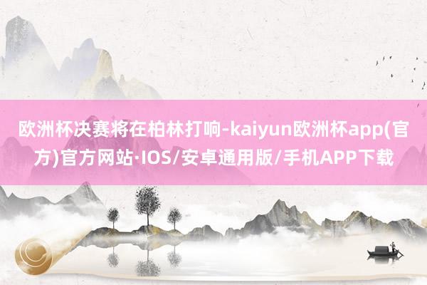 欧洲杯决赛将在柏林打响-kaiyun欧洲杯app(官方)官方网站·IOS/安卓通用版/手机APP下载