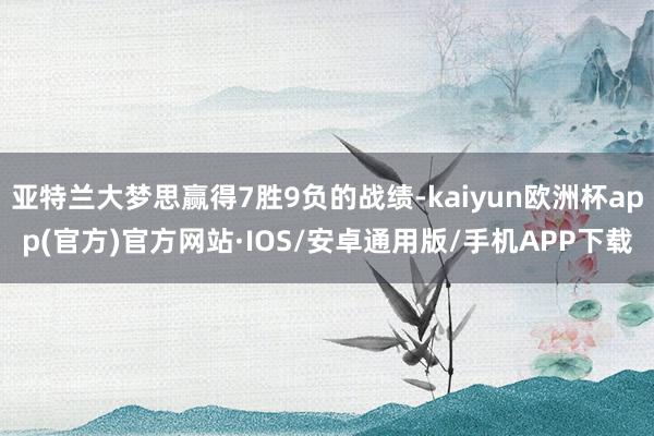 亚特兰大梦思赢得7胜9负的战绩-kaiyun欧洲杯app(官方)官方网站·IOS/安卓通用版/手机APP下载