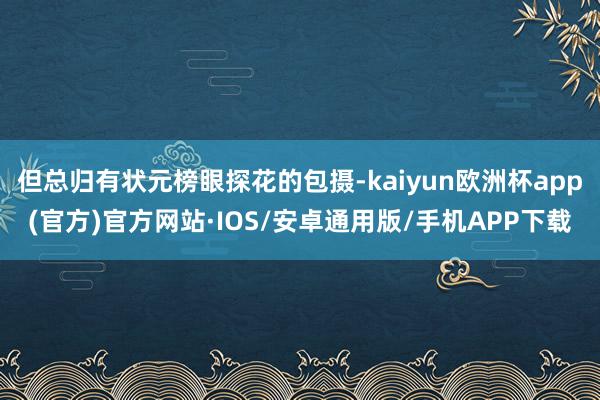 但总归有状元榜眼探花的包摄-kaiyun欧洲杯app(官方)官方网站·IOS/安卓通用版/手机APP下载