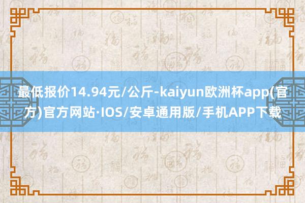 最低报价14.94元/公斤-kaiyun欧洲杯app(官方)官方网站·IOS/安卓通用版/手机APP下载