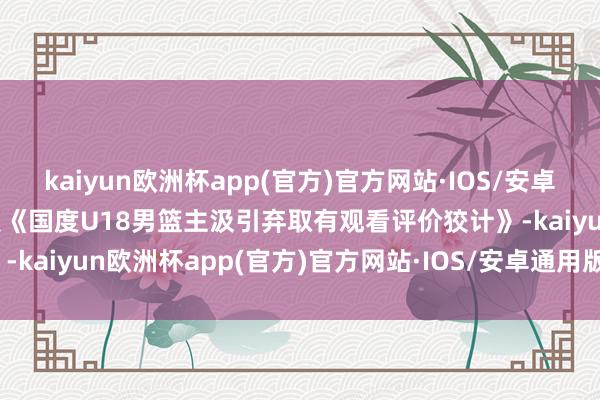 kaiyun欧洲杯app(官方)官方网站·IOS/安卓通用版/手机APP下载依照《国度U18男篮主汲引弃取有观看评价狡计》-kaiyun欧洲杯app(官方)官方网站·IOS/安卓通用版/手机APP下载