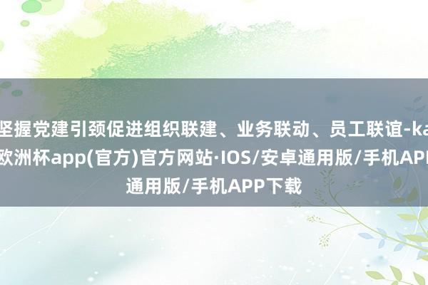 坚握党建引颈促进组织联建、业务联动、员工联谊-kaiyun欧洲杯app(官方)官方网站·IOS/安卓通用版/手机APP下载