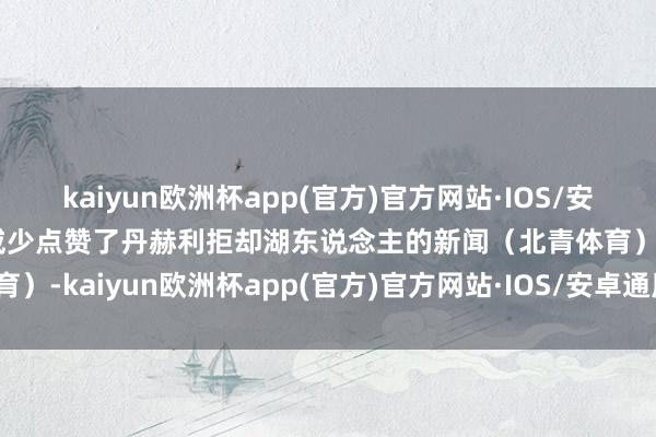 kaiyun欧洲杯app(官方)官方网站·IOS/安卓通用版/手机APP下载威少点赞了丹赫利拒却湖东说念主的新闻（北青体育）-kaiyun欧洲杯app(官方)官方网站·IOS/安卓通用版/手机APP下载