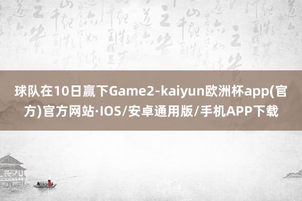 球队在10日赢下Game2-kaiyun欧洲杯app(官方)官方网站·IOS/安卓通用版/手机APP下载