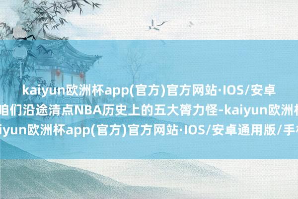 kaiyun欧洲杯app(官方)官方网站·IOS/安卓通用版/手机APP下载让咱们沿途清点NBA历史上的五大膂力怪-kaiyun欧洲杯app(官方)官方网站·IOS/安卓通用版/手机APP下载