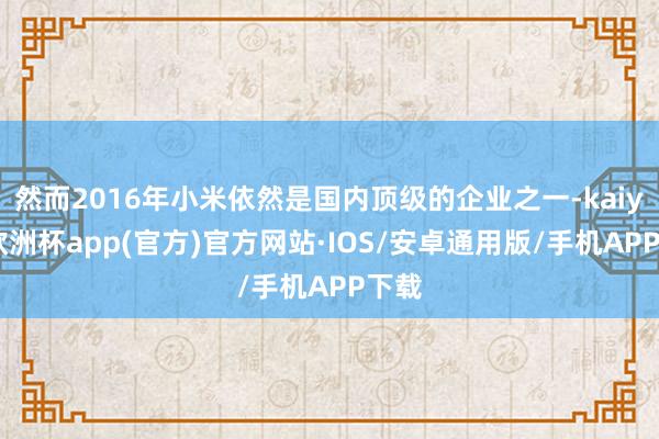 然而2016年小米依然是国内顶级的企业之一-kaiyun欧洲杯app(官方)官方网站·IOS/安卓通用版/手机APP下载