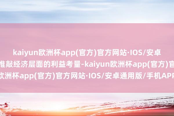 kaiyun欧洲杯app(官方)官方网站·IOS/安卓通用版/手机APP下载而推敲经济层面的利益考量-kaiyun欧洲杯app(官方)官方网站·IOS/安卓通用版/手机APP下载