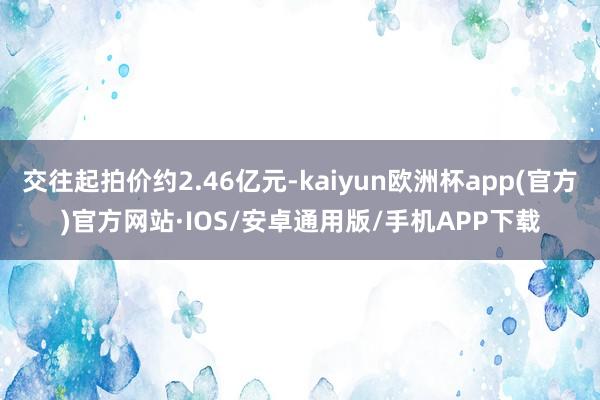 交往起拍价约2.46亿元-kaiyun欧洲杯app(官方)官方网站·IOS/安卓通用版/手机APP下载