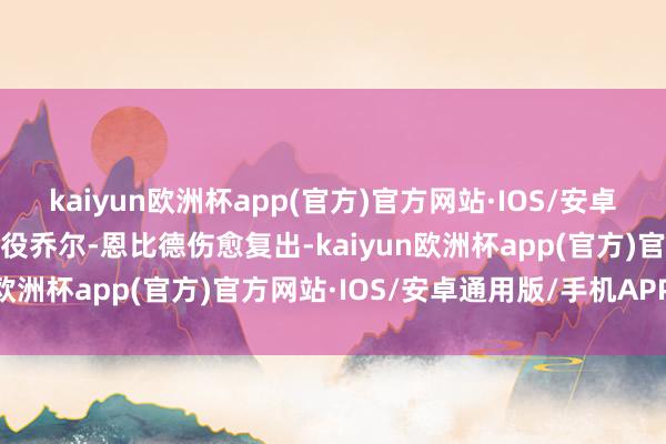 kaiyun欧洲杯app(官方)官方网站·IOS/安卓通用版/手机APP下载此役乔尔-恩比德伤愈复出-kaiyun欧洲杯app(官方)官方网站·IOS/安卓通用版/手机APP下载