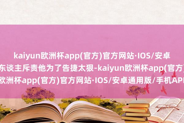 kaiyun欧洲杯app(官方)官方网站·IOS/安卓通用版/手机APP下载有东谈主斥责他为了告捷太狠-kaiyun欧洲杯app(官方)官方网站·IOS/安卓通用版/手机APP下载