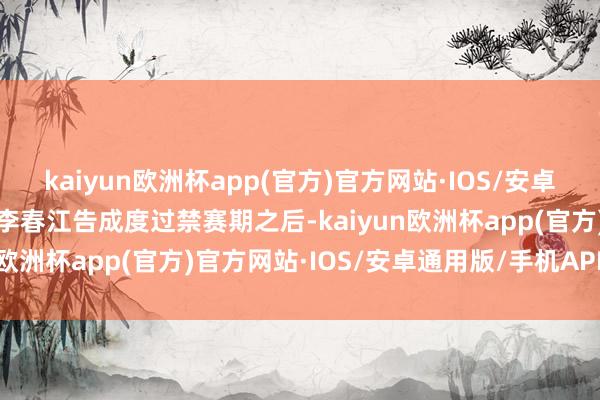 kaiyun欧洲杯app(官方)官方网站·IOS/安卓通用版/手机APP下载当李春江告成度过禁赛期之后-kaiyun欧洲杯app(官方)官方网站·IOS/安卓通用版/手机APP下载