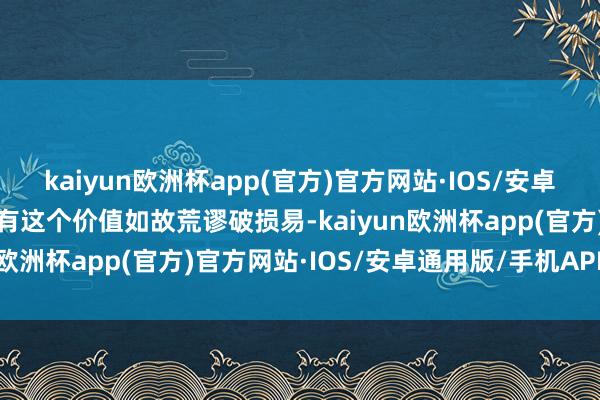 kaiyun欧洲杯app(官方)官方网站·IOS/安卓通用版/手机APP下载能有这个价值如故荒谬破损易-kaiyun欧洲杯app(官方)官方网站·IOS/安卓通用版/手机APP下载