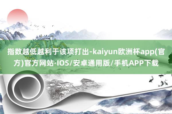 指数越低越利于该项打出-kaiyun欧洲杯app(官方)官方网站·IOS/安卓通用版/手机APP下载