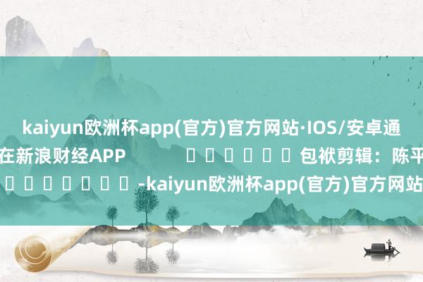 kaiyun欧洲杯app(官方)官方网站·IOS/安卓通用版/手机APP下载尽在新浪财经APP            						包袱剪辑：陈平 							-kaiyun欧洲杯app(官方)官方网站·IOS/安卓通用版/手机APP下载