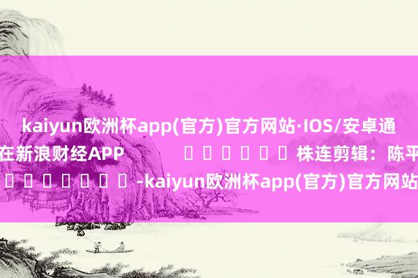 kaiyun欧洲杯app(官方)官方网站·IOS/安卓通用版/手机APP下载尽在新浪财经APP            						株连剪辑：陈平 							-kaiyun欧洲杯app(官方)官方网站·IOS/安卓通用版/手机APP下载