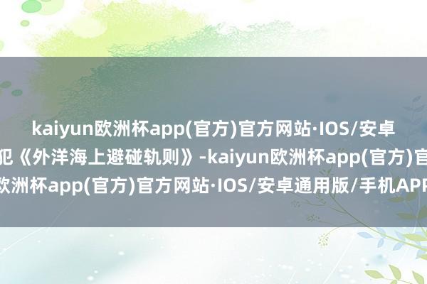 kaiyun欧洲杯app(官方)官方网站·IOS/安卓通用版/手机APP下载违犯《外洋海上避碰轨则》-kaiyun欧洲杯app(官方)官方网站·IOS/安卓通用版/手机APP下载