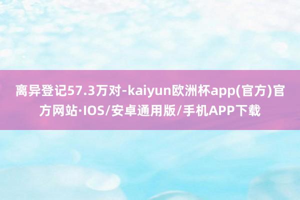 离异登记57.3万对-kaiyun欧洲杯app(官方)官方网站·IOS/安卓通用版/手机APP下载