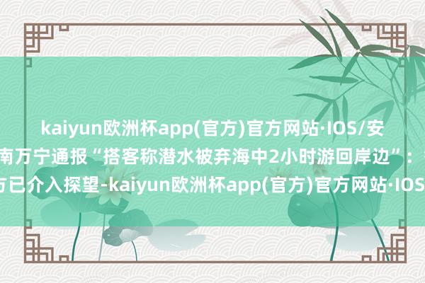 kaiyun欧洲杯app(官方)官方网站·IOS/安卓通用版/手机APP下载海南万宁通报“搭客称潜水被弃海中2小时游回岸边”：警方已介入探望-kaiyun欧洲杯app(官方)官方网站·IOS/安卓通用版/手机APP下载