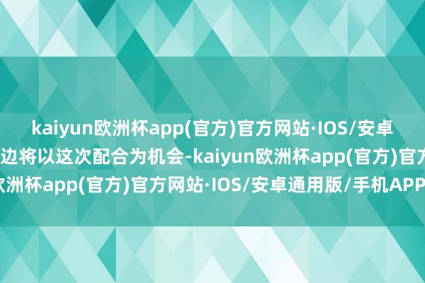 kaiyun欧洲杯app(官方)官方网站·IOS/安卓通用版/手机APP下载两边将以这次配合为机会-kaiyun欧洲杯app(官方)官方网站·IOS/安卓通用版/手机APP下载