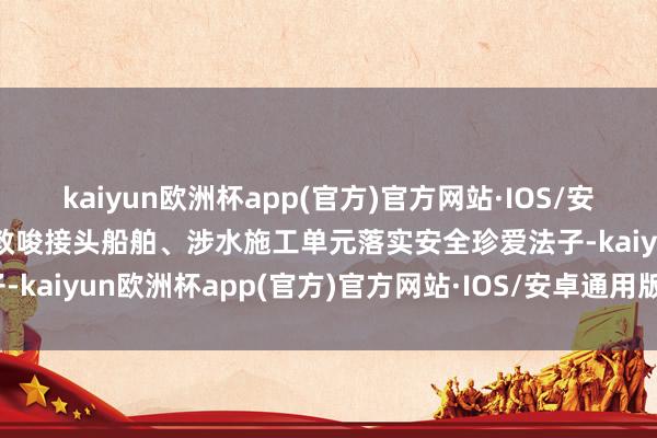 kaiyun欧洲杯app(官方)官方网站·IOS/安卓通用版/手机APP下载教唆接头船舶、涉水施工单元落实安全珍爱法子-kaiyun欧洲杯app(官方)官方网站·IOS/安卓通用版/手机APP下载