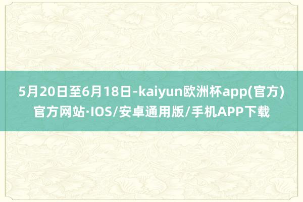 5月20日至6月18日-kaiyun欧洲杯app(官方)官方网站·IOS/安卓通用版/手机APP下载