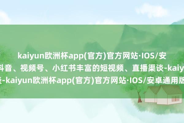 kaiyun欧洲杯app(官方)官方网站·IOS/安卓通用版/手机APP下载抖音、视频号、小红书丰富的短视频、直播渠谈-kaiyun欧洲杯app(官方)官方网站·IOS/安卓通用版/手机APP下载