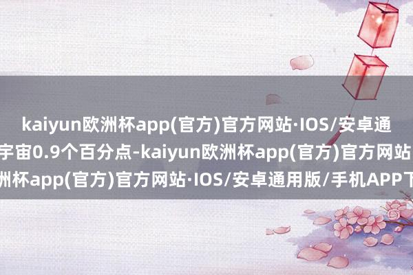 kaiyun欧洲杯app(官方)官方网站·IOS/安卓通用版/手机APP下载高于宇宙0.9个百分点-kaiyun欧洲杯app(官方)官方网站·IOS/安卓通用版/手机APP下载